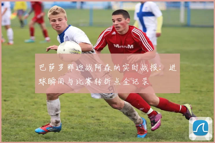 巴萨罗那迎战阿森纳实时战报：进球瞬间与比赛转折点全记录