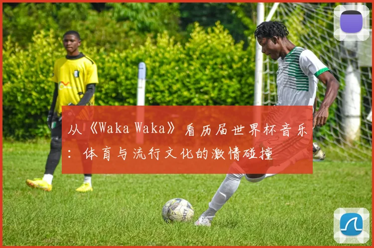 从《Waka Waka》看历届世界杯音乐：体育与流行文化的激情碰撞
