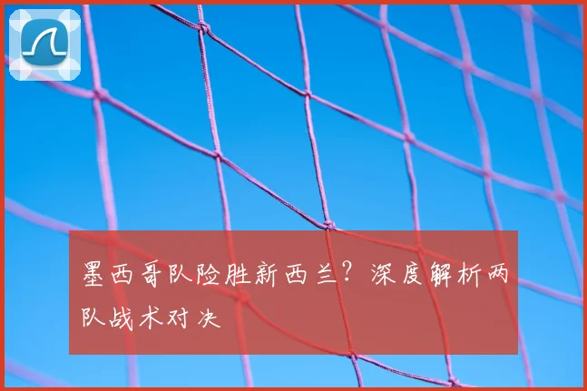 墨西哥队险胜新西兰？深度解析两队战术对决