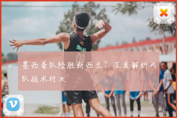 墨西哥队险胜新西兰？深度解析两队战术对决