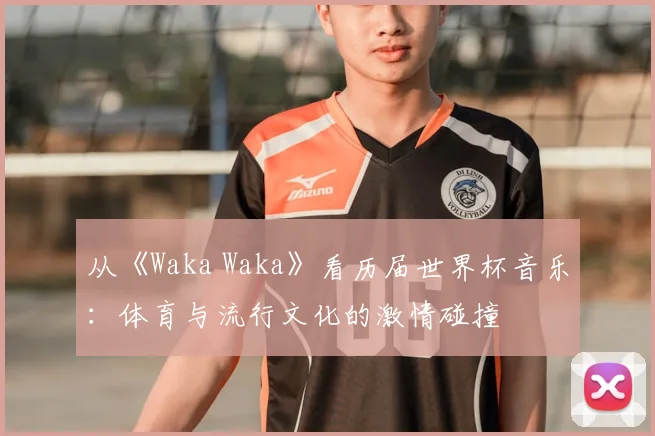 从《Waka Waka》看历届世界杯音乐：体育与流行文化的激情碰撞