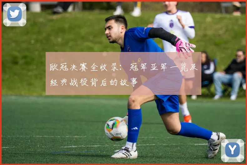 欧冠决赛全收录：冠军亚军一览及经典战役背后的故事