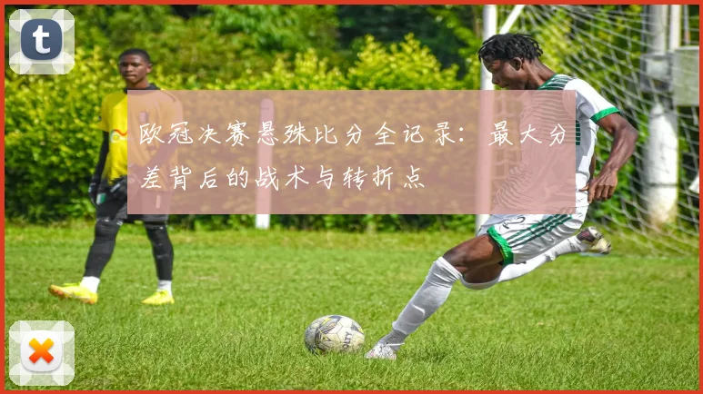 欧冠决赛悬殊比分全记录：最大分差背后的战术与转折点